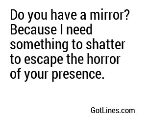 Do you have a mirror? Because I need something to shatter to escape the horror of your presence.
