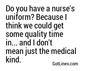 Do you have a nurse's uniform? Because I think we could get some quality time in... and I don't mean just the medical kind.
