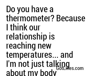 Do you have a thermometer? Because I think our relationship is reaching new temperatures... and I'm not just talking about my body temperature.
