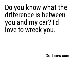 Do you know what the difference is between you and my car? I'd love to wreck you.
