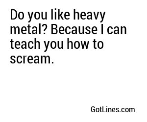 Do you like heavy metal? Because I can teach you how to scream.
