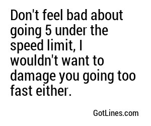 Don't feel bad about going 5 under the speed limit, I wouldn't want to damage you going too fast either.
