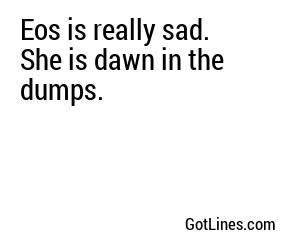 Eos is really sad. She is dawn in the dumps.
