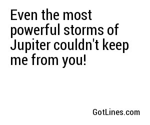 Even the most powerful storms of Jupiter couldn't keep me from you!
