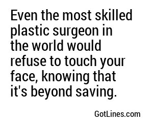 Even the most skilled plastic surgeon in the world would refuse to touch your face, knowing that it's beyond saving.
