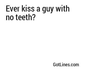 Ever kiss a guy with no teeth?
