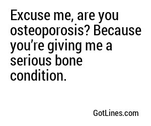 Excuse me, are you osteoporosis? Because you’re giving me a serious bone condition.  
