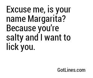 Excuse me, is your name Margarita? Because you’re salty and I want to lick you.
