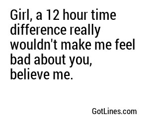 Girl, a 12 hour time difference really wouldn't make me feel bad about you, believe me.
