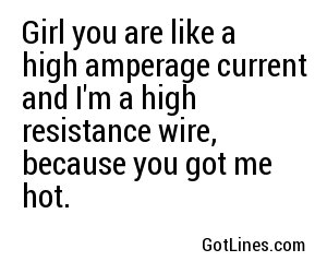 Girl you are like a high amperage current and I'm a high resistance wire, because you got me hot.
