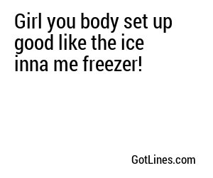 Girl you body set up good like the ice inna me freezer!
