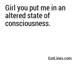 Girl you put me in an altered state of consciousness.
