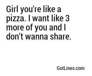 Girl you're like a pizza. I want like 3 more of you and I don't wanna share.
