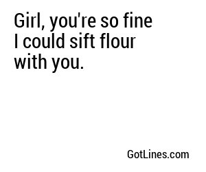 Girl, you're so fine I could sift flour with you.
