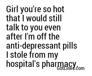 Girl you're so hot that I would still talk to you even after I'm off the anti-depressant pills I stole from my hospital's pharmacy.
