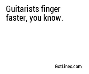 Guitarists finger faster, you know.
