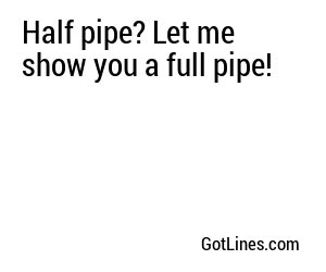 Half pipe? Let me show you a full pipe!
