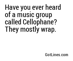 Have you ever heard of a music group called Cellophane? They mostly wrap.
