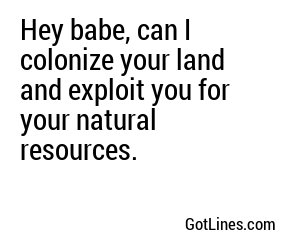 Hey babe, can I colonize your land and exploit you for your natural resources.
