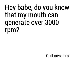 Hey babe, do you know that my mouth can generate over 3000 rpm?
