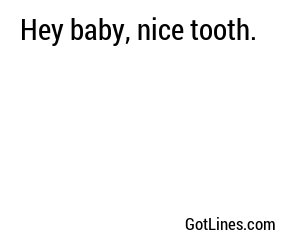 Hey baby, nice tooth.
