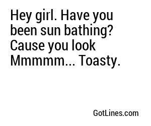 Hey girl. Have you been sun bathing? Cause you look Mmmmm... Toasty.
