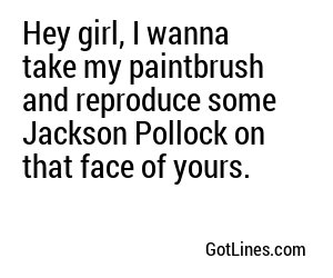 Hey girl, I wanna take my paintbrush and reproduce some Jackson Pollock on that face of yours.
