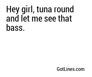 Hey girl, tuna round and let me see that bass.
