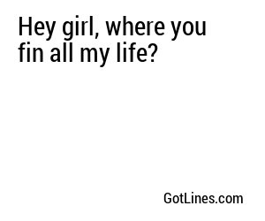 Hey girl, where you fin all my life?
