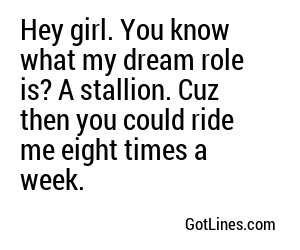 Hey girl. You know what my dream role is? A stallion. Cuz then you could ride me eight times a week.
