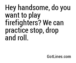 Hey handsome, do you want to play firefighters? We can practice stop, drop and roll.
