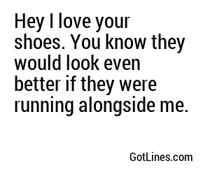 Hey I love your shoes. You know they would look even better if they were running alongside me.
