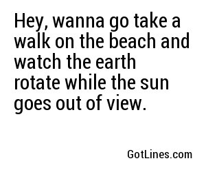 Hey, wanna go take a walk on the beach and watch the earth rotate while the sun goes out of view.
