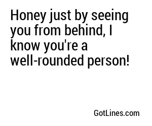 Honey just by seeing you from behind, I know you're a well-rounded person!
