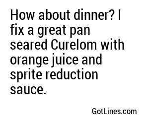 How about dinner? I fix a great pan seared Curelom with orange juice and sprite reduction sauce.
