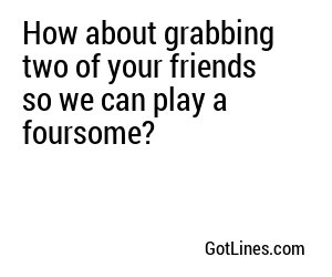 How about grabbing two of your friends so we can play a foursome?
