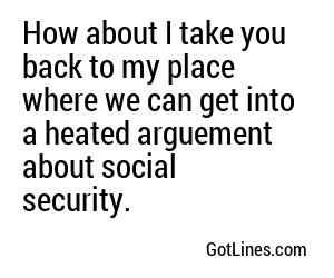 How about I take you back to my place where we can get into a heated arguement about social security.
