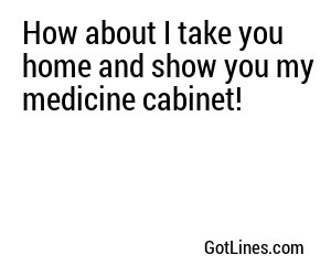 How about I take you home and show you my medicine cabinet!
