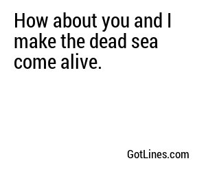 How about you and I make the dead sea come alive.
