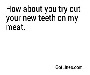 How about you try out your new teeth on my meat.
