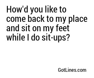 How'd you like to come back to my place and sit on my feet while I do sit-ups?