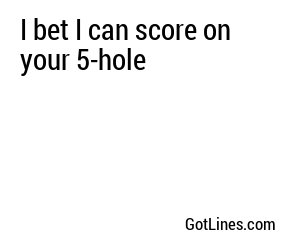 I bet I can score on your 5-hole
