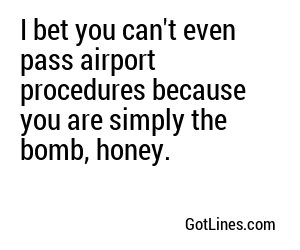 I bet you can't even pass airport procedures because you are simply the bomb, honey.
