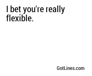 I bet you're really flexible.
