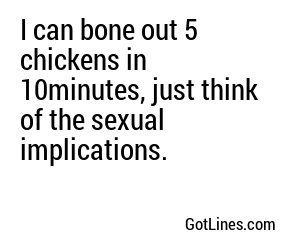 I can bone out 5 chickens in 10minutes, just think of the sexual implications.
