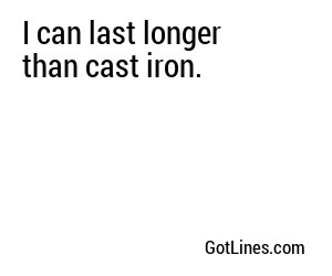 I can last longer than cast iron.
