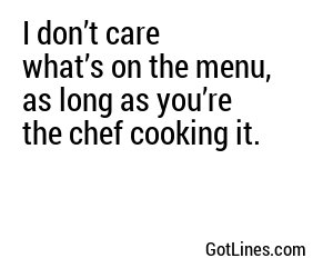 I don’t care what’s on the menu, as long as you’re the chef cooking it.
