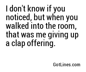 I don't know if you noticed, but when you walked into the room, that was me giving up a clap offering.
