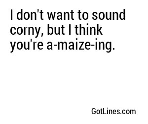 I don't want to sound corny, but I think you're a-maize-ing.
