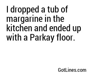 I dropped a tub of margarine in the kitchen and ended up with a Parkay floor.
